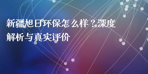 新疆旭日环保怎么样？深度解析与真实评价_https://m.sdyuehang.cn_德指直播室_第1张