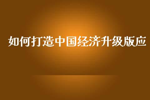 如何打造中国经济升级版应_https://m.sdyuehang.cn_纳指直播喊单_第1张