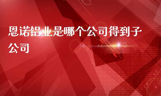 恩诺铝业是哪个公司得到子公司_https://m.sdyuehang.cn_恒指直播_第1张