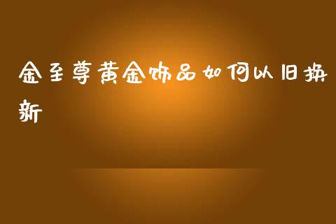 金至尊黄金饰品如何以旧换新_https://m.sdyuehang.cn_恒指直播_第1张