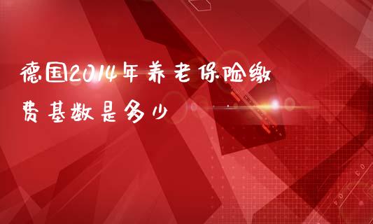 德国2014年养老保险缴费基数是多少_https://m.sdyuehang.cn_德指直播室_第1张
