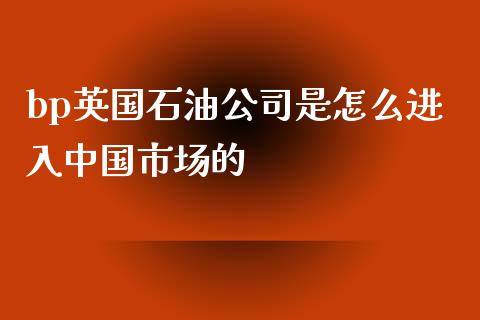 bp英国石油公司是怎么进入中国市场的_https://m.sdyuehang.cn_国际期货恒指直播间_第1张