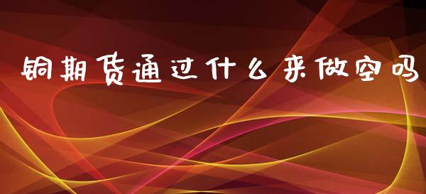 铜期货通过什么来做空吗_https://m.sdyuehang.cn_国际期货恒指直播间_第1张