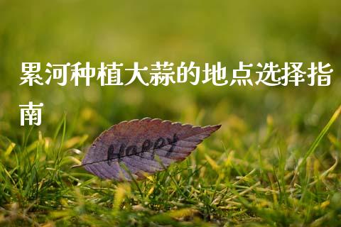 累河种植大蒜的地点选择指南_https://m.sdyuehang.cn_恒指直播_第1张
