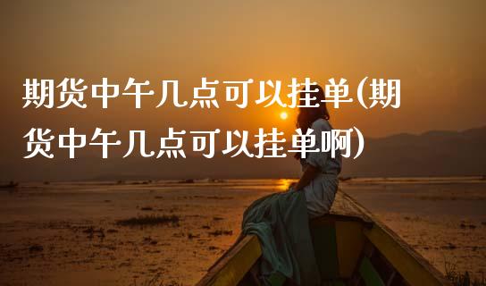 期货中午几点可以挂单(期货中午几点可以挂单啊)_https://m.sdyuehang.cn_恒指直播_第1张