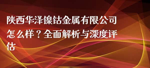 陕西华泽镍钴金属有限公司怎么样？全面解析与深度评估_https://m.sdyuehang.cn_国际期货恒指直播间_第1张