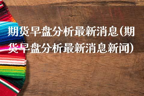 期货早盘分析最新消息(期货早盘分析最新消息新闻)_https://m.sdyuehang.cn_德指直播室_第1张