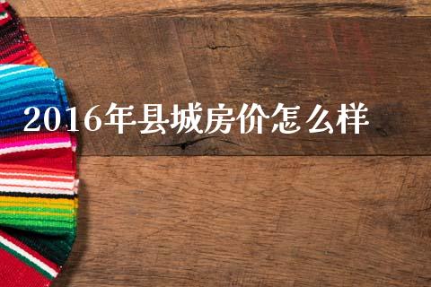 2016年县城房价怎么样_https://m.sdyuehang.cn_国际期货恒指直播间_第1张