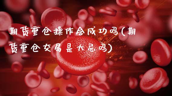 期货重仓操作会成功吗(期货重仓交易是大忌吗)_https://m.sdyuehang.cn_恒指直播_第1张