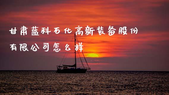 甘肃蓝科石化高新装备股份有限公司怎么样_https://m.sdyuehang.cn_德指直播室_第1张