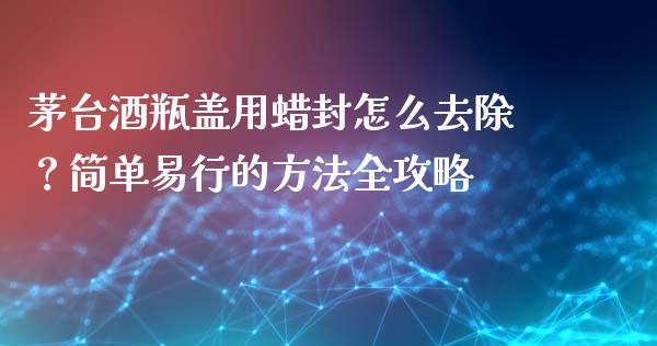 茅台酒瓶盖用蜡封怎么去除？简单易行的方法全攻略_https://m.sdyuehang.cn_德指直播室_第1张
