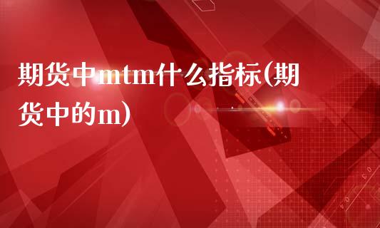 期货中mtm什么指标(期货中的m)_https://m.sdyuehang.cn_德指直播室_第1张
