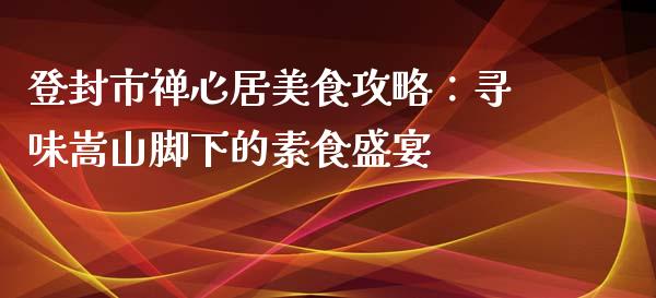 登封市禅心居美食攻略：寻味嵩山脚下的素食盛宴_https://m.sdyuehang.cn_国际期货恒指直播间_第1张