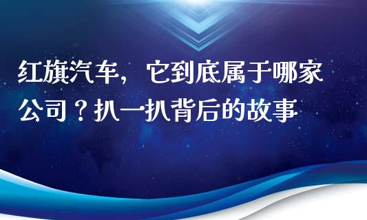 红旗汽车，它到底属于哪家公司？扒一扒背后的故事_https://m.sdyuehang.cn_纳指直播喊单_第1张