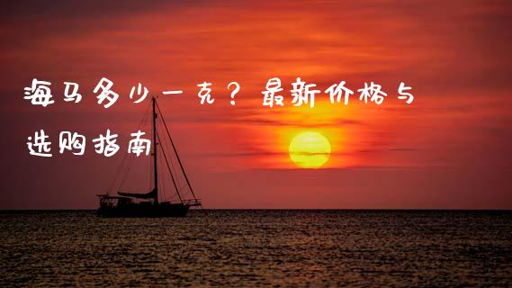 海马多少一克？最新价格与选购指南_https://m.sdyuehang.cn_恒指直播_第1张